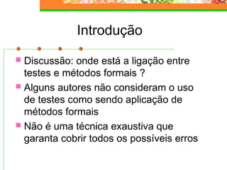 Introdução
 Discussão: onde está a ligação entre
testes e métodos formais ?
 Alguns autores não consideram o uso
de testes como sendo aplicação de
métodos formais
 Não é uma técnica exaustiva que
garanta cobrir todos os possíveis erros
 