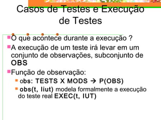 Casos de Testes e Execução
de Testes
O que acontece durante a execução ?
A execução de um teste irá levar em um
conjunto de observações, subconjunto de
OBS
Função de observação:
 obs: TESTS X MODS  P(OBS)
 obs(t, Iiut) modela formalmente a execução
do teste real EXEC(t, IUT)
 