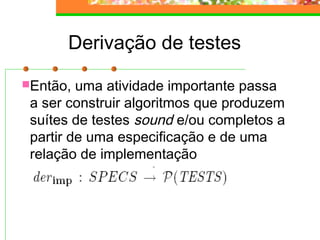 Derivação de testes
Então, uma atividade importante passa
a ser construir algoritmos que produzem
suítes de testes sound e/ou completos a
partir de uma especificação e de uma
relação de implementação
 