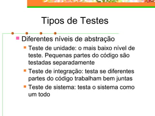 Tipos de Testes
 Diferentes níveis de abstração
 Teste de unidade: o mais baixo nível de
teste. Pequenas partes do código são
testadas separadamente
 Teste de integração: testa se diferentes
partes do código trabalham bem juntas
 Teste de sistema: testa o sistema como
um todo
 