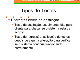 Tipos de Testes
 Diferentes níveis de abstração
 Teste de aceitação: usualmente feito pelo
cliente para checar se o sistema está de
acordo
 Teste de regressão: aplicação de testes
depois de alguma alteração para verificar
se o sistema continua funcionando
corretamente
 