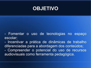 OBJETIVO - Fomentar o uso de tecnologias no espaço escolar; - Incentivar a prática de dinâmicas de trabalho diferenciadas para a abordagem dos conteúdos; - Compreender o potencial do uso de recursos audiovisuais como ferramenta pedagógica. 
