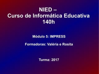 NIED –
Curso de Informática Educativa
140h
Módulo 5: IMPRESS
Formadoras: Valéria e Rosita
Turma: 2017
 