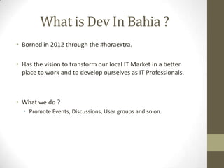 What is Dev In Bahia ?
• Borned in 2012 through the #horaextra.
• Has the vision to transform our local IT Market in a better
place to work and to develop ourselves as IT Professionals.
• What we do ?
• Promote Events, Discussions, User groups and so on.
 