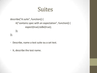 Suites
describe("A suite", function() {
it("contains spec with an expectation", function() {
expect(true).toBe(true);
});
});
• Describe, name a test suite ou a set test.
• It, describe the test name.
 