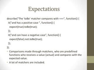 Expectations
describe("The 'toBe' matcher compares with ===", function() {
it("and has a positive case ", function() {
expect(true).toBe(true);
});
it("and can have a negative case", function() {
expect(false).not.toBe(true);
});
});
• Comparisons made through matchers, who are predefined
functions who receives a value (actual) and compares with the
expected value.
• A lot of matchers are included.
 