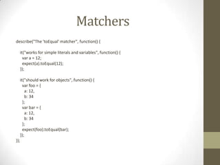 Matchers
describe("The 'toEqual' matcher", function() {
it("works for simple literals and variables", function() {
var a = 12;
expect(a).toEqual(12);
});
it("should work for objects", function() {
var foo = {
a: 12,
b: 34
};
var bar = {
a: 12,
b: 34
};
expect(foo).toEqual(bar);
});
});
 