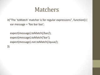 Matchers
it("The 'toMatch' matcher is for regular expressions", function() {
var message = 'foo bar baz';
expect(message).toMatch(/bar/);
expect(message).toMatch('bar');
expect(message).not.toMatch(/quux/);
});
 
