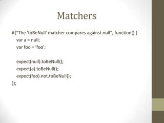 Matchers
it("The 'toBeNull' matcher compares against null", function() {
var a = null;
var foo = 'foo';
expect(null).toBeNull();
expect(a).toBeNull();
expect(foo).not.toBeNull();
});
 