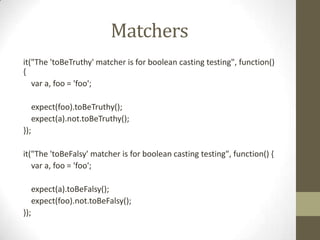 Matchers
it("The 'toBeTruthy' matcher is for boolean casting testing", function()
{
var a, foo = 'foo';
expect(foo).toBeTruthy();
expect(a).not.toBeTruthy();
});
it("The 'toBeFalsy' matcher is for boolean casting testing", function() {
var a, foo = 'foo';
expect(a).toBeFalsy();
expect(foo).not.toBeFalsy();
});
 