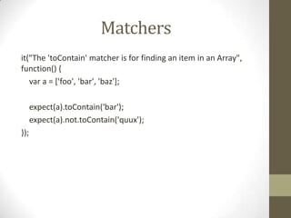 Matchers
it("The 'toContain' matcher is for finding an item in an Array",
function() {
var a = ['foo', 'bar', 'baz'];
expect(a).toContain('bar');
expect(a).not.toContain('quux');
});
 