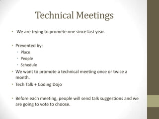 Technical Meetings
• We are trying to promete one since last year.
• Prevented by:
• Place
• People
• Schedule
• We want to promote a technical meeting once or twice a
month.
• Tech Talk + Coding Dojo
• Before each meeting, people will send talk suggestions and we
are going to vote to choose.
 