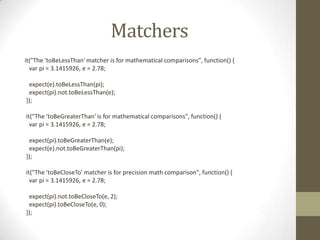 Matchers
it("The 'toBeLessThan' matcher is for mathematical comparisons", function() {
var pi = 3.1415926, e = 2.78;
expect(e).toBeLessThan(pi);
expect(pi).not.toBeLessThan(e);
});
it("The 'toBeGreaterThan' is for mathematical comparisons", function() {
var pi = 3.1415926, e = 2.78;
expect(pi).toBeGreaterThan(e);
expect(e).not.toBeGreaterThan(pi);
});
it("The 'toBeCloseTo' matcher is for precision math comparison", function() {
var pi = 3.1415926, e = 2.78;
expect(pi).not.toBeCloseTo(e, 2);
expect(pi).toBeCloseTo(e, 0);
});
 