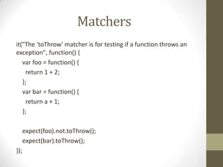 Matchers
it("The 'toThrow' matcher is for testing if a function throws an
exception", function() {
var foo = function() {
return 1 + 2;
};
var bar = function() {
return a + 1;
};
expect(foo).not.toThrow();
expect(bar).toThrow();
});
 