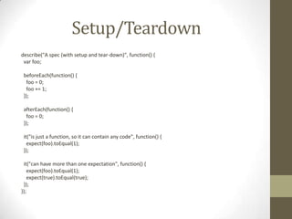 Setup/Teardown
describe("A spec (with setup and tear-down)", function() {
var foo;
beforeEach(function() {
foo = 0;
foo += 1;
});
afterEach(function() {
foo = 0;
});
it("is just a function, so it can contain any code", function() {
expect(foo).toEqual(1);
});
it("can have more than one expectation", function() {
expect(foo).toEqual(1);
expect(true).toEqual(true);
});
});
 