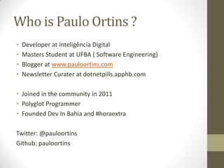 Who is Paulo Ortins ?
• Developer at Inteligência Digital
• Masters Student at UFBA ( Software Engineering)
• Blogger at www.pauloortins.com
• Newsletter Curater at dotnetpills.apphb.com
• Joined in the community in 2011
• Polyglot Programmer
• Founded Dev In Bahia and #horaextra
Twitter: @pauloortins
Github: pauloortins
 