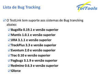 Lista de Bug Tracking

☑ O TestLink tem suporte aos sistemas de Bug trancking
  abaixo:
   ☑Bugzilla 0.19.1 e versão superior
   ☑Mantis 1.0.1 e versão superior
   ☑JIRA 3.1.1 e versão superior
   ☑TrackPlus 3.3 e versão superior
   ☑Eventum 2.0 e versão superior
   ☑Trac 0.10 e versão superior
   ☑Fogbugz 3.1.9 e versão superior
   ☑Redmine 0.6.3 e versão superior
   ☑Gforce
 