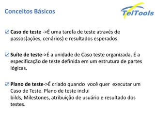 Conceitos Básicos

☑ Caso de teste ->É uma tarefa de teste através de
  passos(ações, cenários) e resultados esperados.

☑ Suíte de teste->É a unidade de Caso teste organizada. É a
  especificação de teste definida em um estrutura de partes
  lógicas.

☑ Plano de teste->É criado quando você quer executar um
  Caso de Teste. Plano de teste inclui
  bilds, Milestones, atribuição de usuário e resultado dos
  testes.
 