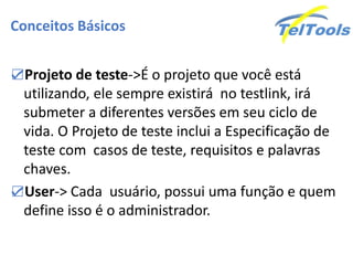 Conceitos Básicos


☑Projeto de teste->É o projeto que você está
 utilizando, ele sempre existirá no testlink, irá
 submeter a diferentes versões em seu ciclo de
 vida. O Projeto de teste inclui a Especificação de
 teste com casos de teste, requisitos e palavras
 chaves.
☑User-> Cada usuário, possui uma função e quem
 define isso é o administrador.
 