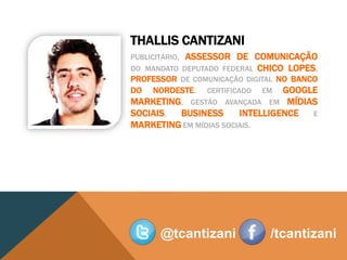 THALLIS CANTIZANI
PUBLICITÁRIO,    ASSESSOR DE COMUNICAÇÃO
DO MANDATO      DEPUTADO FEDERAL CHICO LOPES.
PROFESSOR DE COMUNICAÇÃO DIGITAL NO BANCO
DO NORDESTE. CERTIFICADO EM GOOGLE
MARKETING, GESTÃO AVANÇADA EM MÍDIAS
SOCIAIS, BUSINESS       INTELLIGENCE E
MARKETING EM MÍDIAS SOCIAIS.




        @tcantizani               /tcantizani
 