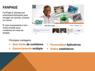 FANPAGE
FanPage é utilizado por
empresas/instituições para
divulgar um serviço, produto
ou marca.

É mais transparente e tem
como contato seus
curtidores ao invés de
amigos.


      Principais vantagens
       Sem limite de curtidores    Personalizar Aplicativos
       Gerenciamento múltiplo      Dados estatísticos
 