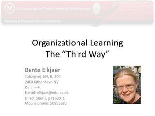 Organizational Learning
The “Third Way”
Bente Elkjaer
Tuborgvej 164, B, 204
2400 København NV
Denmark
E-mail: elkjaer@edu.au.dk
Direct phone: 87163971
Mobile phone: 50995380
 