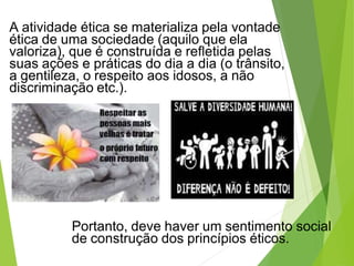 A atividade ética se materializa pela vontade
ética de uma sociedade (aquilo que ela
valoriza), que é construída e refletida pelas
suas ações e práticas do dia a dia (o trânsito,
a gentileza, o respeito aos idosos, a não
discriminação etc.).
Portanto, deve haver um sentimento social
de construção dos princípios éticos.
 