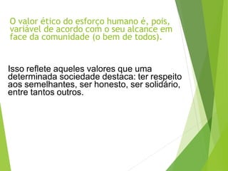 O valor ético do esforço humano é, pois,
variável de acordo com o seu alcance em
face da comunidade (o bem de todos).
Isso reflete aqueles valores que uma
determinada sociedade destaca: ter respeito
aos semelhantes, ser honesto, ser solidário,
entre tantos outros.
 