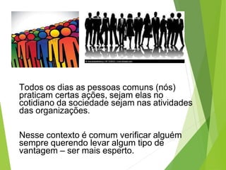 Todos os dias as pessoas comuns (nós)
praticam certas ações, sejam elas no
cotidiano da sociedade sejam nas atividades
das organizações.
Nesse contexto é comum verificar alguém
sempre querendo levar algum tipo de
vantagem – ser mais esperto.
 