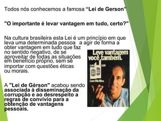 Todos nós conhecemos a famosa “Lei de Gerson”
"O importante é levar vantagem em tudo, certo?"
Na cultura brasileira esta Lei é um princípio em que
leva uma determinada pessoa a agir de forma a
obter vantagem em tudo que faz
no sentido negativo, de se
aproveitar de todas as situações
em benefício próprio, sem se
importar com questões éticas
ou morais.
A "Lei de Gérson" acabou sendo
associada à disseminação da
corrupção e ao desrespeito a
regras de convívio para a
obtenção de vantagens
pessoais.
 