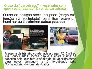O uso do “carteiraço” – você sabe com
quem está falando? O rei da carteirada
O uso da posição social ocupada (cargo ou
função na sociedade) para tirar proveito,
humilhar ou discriminar outras pessoas
A agente de trânsito condenada a pagar R$ 5 mil ao
juiz João Carlos Correa não é a única vítima da
soberba dele, que tem o hábito de se valer do cargo
para obter vantagem e é investigado pela
Corregedoria Nacional de Justiça
 