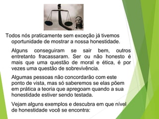 Todos nós praticamente sem exceção já tivemos
oportunidade de mostrar a nossa honestidade.
Alguns conseguiram se sair bem, outros
entretanto fracassaram. Ser ou não honesto é
mais que uma questão de moral e ética, é por
vezes uma questão de sobrevivência.
Algumas pessoas não concordarão com este
ponto de vista, mas só saberemos se elas põem
em prática a teoria que apregoam quando a sua
honestidade estiver sendo testada.
Vejam alguns exemplos e descubra em que nível
de honestidade você se encontra:
 