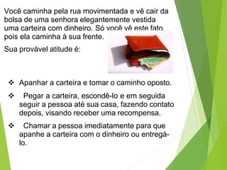 Você caminha pela rua movimentada e vê cair da
bolsa de uma senhora elegantemente vestida
uma carteira com dinheiro. Só você vê este fato,
pois ela caminha à sua frente.
Sua provável atitude é:
 Apanhar a carteira e tomar o caminho oposto.
 Pegar a carteira, escondê-lo e em seguida
seguir a pessoa até sua casa, fazendo contato
depois, visando receber uma recompensa.
 Chamar a pessoa imediatamente para que
apanhe a carteira com o dinheiro ou entregá-
lo.
 