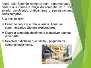Você está fazendo compras num supermercado e
para sua surpresa a moça do caixa lhe dá o troco
errado, devolvendo praticamente o seu pagamento
pelas compras.
Sua atitude será:
 Fazer de conta que não viu nada. Afinal os
supermercados são uns exploradores.
 Guardar a metade do dinheiro e devolver apenas
uma parte.
 Devolver o dinheiro que passou, pagando as
compras justamente.
 