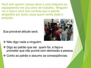 Você sem querer causou dano a uma máquina ou
equipamento em seu setor de trabalho. Ninguém
viu o fato e você tem certeza que o patrão
despedirá por justa causa quem tenha dado o
prejuízo.
Sua provável atitude será:
 Não digo nada a ninguém.
 Digo ao patrão que sei quem foi, e faço-o
prometer que não punirá com demissão a pessoa.
 Conto ao patrão e assumo as conseqüências.
 