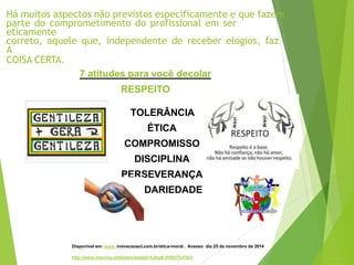 Há muitos aspectos não previstos especificamente e que fazem
parte do comprometimento do profissional em ser
eticamente
correto, aquele que, independente de receber elogios, faz
A
COISA CERTA.
7 atitudes para você decolar
RESPEITO
TOLERÂNCIA
ÉTICA
COMPROMISSO
DISCIPLINA
PERSEVERANÇA
SOLIDARIEDADE
Disponivel em: www. inovacaoacl.com.br/etica-moral . Acesso dia 25 de novembro de 2014
http://www.interney.net/testes/teste014.php#.VHSHTIvF8b5
 