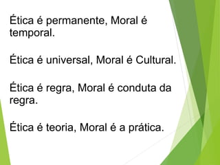 Ética é permanente, Moral é
temporal.
Ética é universal, Moral é Cultural.
Ética é regra, Moral é conduta da
regra.
Ética é teoria, Moral é a prática.
 