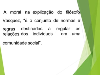 A moral na explicação do filósofo
Vasquez, “é o conjunto de normas e
regras
relações dos indivíduos
destinadas a regular as
em uma
comunidade social”.
 