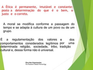 A Ética é permanente, imutável e constante;
posto a determinação do que é o bem, o
justo e o correto.
A moral se modifica conforme a passagem do
tempo e se adapta à cultura de um povo ou de um
grupo.
É a regulamentação dos valores
comportamentos considerados legítimos
e dos
por uma
tradição
determinada religião, sociedade, tribo,
cultural e, dessa forma não é universal.
Ética Nas Organizações
Por Rosiane Follador Rocha Egg
 