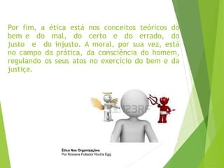 Por fim, a ética está nos conceitos teóricos do
bem e do mal, do certo e do errado, do
justo e do injusto. A moral, por sua vez, está
no campo da prática, da consciência do homem,
regulando os seus atos no exercício do bem e da
justiça.
Ética Nas Organizações
Por Rosiane Follador Rocha Egg
 
