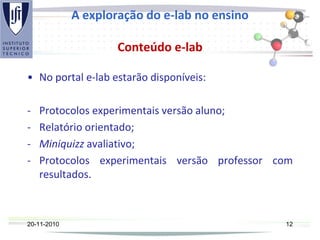 A exploração do e-lab no ensino
Conteúdo e-lab
• No portal e-lab estarão disponíveis:
- Protocolos experimentais versão aluno;
- Relatório orientado;
- Miniquizz avaliativo;
- Protocolos experimentais versão professor com
resultados.
20-11-2010 12
 