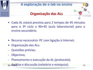 A exploração do e-lab no ensino
Organização das ALs
• Cada AL estará prevista para 2 tempos de 45 minutos
para o 3º ciclo e 90+45 (aula laboratorial) para o
ensino secundário.
• Recurso necessário: PC com ligação à Internet.
• Organização das ALs:
- Questões prévias;
- Objectivo;
- Planeamento e execução da AL (protocolo);
- Análise e discussão (relatório e miniquizz).20-11-2010 13
 