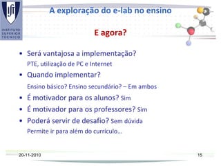 A exploração do e-lab no ensino
E agora?
• Será vantajosa a implementação?
PTE, utilização de PC e Internet
• Quando implementar?
Ensino básico? Ensino secundário? – Em ambos
• É motivador para os alunos? Sim
• É motivador para os professores? Sim
• Poderá servir de desafio? Sem dúvida
Permite ir para além do currículo…
20-11-2010 15
 