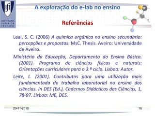 A exploração do e-lab no ensino
Referências
Leal, S. C. (2006) A química orgânica no ensino secundário:
percepções e propostas. MsC. Thesis. Aveiro: Universidade
de Aveiro.
Ministério da Educação, Departamento do Ensino Básico.
(2001). Programa de ciências físicas e naturais:
Orientações curriculares para o 3.º ciclo. Lisboa: Autor.
Leite, L. (2001). Contributos para uma utilização mais
fundamentada do trabalho laboratorial no ensino das
ciências. In DES (Ed.), Cadernos Didácticos das Ciências, 1,
78-97. Lisboa: ME, DES.
20-11-2010 16
 