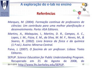 A exploração do e-lab no ensino
Referências
Marques, M. (2004). Formação contínua de professores de
ciências: Um contributo para uma melhor planificação e
desenvolvimento. Porto: ASA Editores.
Martins, A., Malaquias, I., Martins, D. R., Campos, A. C.,
Lopes, J. M., Fiúza, E. M., da Silva, M. M. F., Neves, M., &
Soares, R. (2002). Livro branco da física e da química
(1.ª ed.). Aveiro: Minerva Central.
Paiva, J. (2007). O fascínio de ser professor. Lisboa: Texto
Editores.
SEPUP. Science Education for Public Understanding Program.
Recuperado em 21 de Agosto de 2008, de
http://www.lhs.berkeley.edu/SEPUP.20-11-2010 17
 