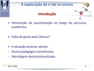 A exploração do e-lab no ensino
Introdução
• Diminuição da questionação ao longo do percurso
académico.
• Falta de gosto pela Ciência?
• A situação anterior atenta:
- Numa pedagogia transmissiva;
- Abordagem descontextualizada.
20-11-2010 3
 