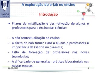A exploração do e-lab no ensino
Introdução
• Pilares da mistificação e desmotivação de alunos e
professores para o ensino das ciências:
- A não contextualização do ensino;
- O facto de não tornar claro a alunos e professores a
importância da Ciência no dia-a-dia;
- Falta de formação de professores nas novas
tecnologias;
- A dificuldade de generalizar práticas laboratoriais nas
nossas escolas.
20-11-2010 4
 