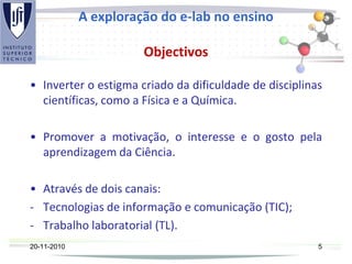 A exploração do e-lab no ensino
Objectivos
• Inverter o estigma criado da dificuldade de disciplinas
científicas, como a Física e a Química.
• Promover a motivação, o interesse e o gosto pela
aprendizagem da Ciência.
• Através de dois canais:
- Tecnologias de informação e comunicação (TIC);
- Trabalho laboratorial (TL).
20-11-2010 5
 