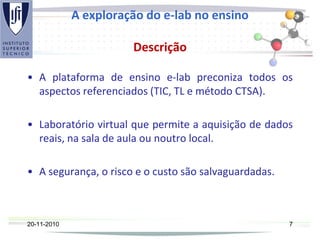 A exploração do e-lab no ensino
Descrição
• A plataforma de ensino e-lab preconiza todos os
aspectos referenciados (TIC, TL e método CTSA).
• Laboratório virtual que permite a aquisição de dados
reais, na sala de aula ou noutro local.
• A segurança, o risco e o custo são salvaguardadas.
20-11-2010 7
 