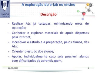 A exploração do e-lab no ensino
Descrição
- Realizar ALs já testadas, minimizando erros de
operação;
- Conhecer e explorar materiais de apoio dispersos
pela Internet;
- Incentivar o estudo e a preparação, pelos alunos, das
ALs;
- Orientar o estudo dos alunos;
- Apoiar, individualmente caso seja possível, alunos
com dificuldades de aprendizagem.
20-11-2010 9
 